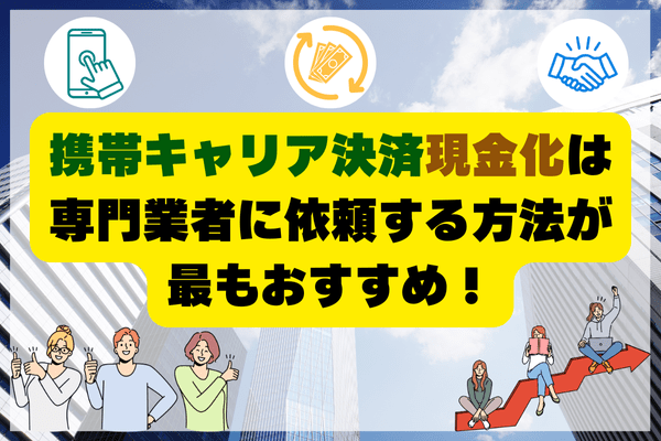 携帯キャリア決済現金化は専門業者に依頼する方法が最もおすすめ！